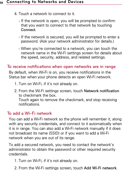 584. Touch a network to connect to it.cIf the network is open, you will be prompted to confirmthat you want to connect to that network by touchingConnect.cIf the network is secured, you will be prompted to enter apassword. (Ask your network administrator for details.)cWhen you&apos;re connected to a network, you can touch thenetwork name in the Wi-Fi settings screen for details aboutthe speed, security, address, and related settings.To receive notifications when open networks are in rangeBy default, when Wi-Fi is on, you receive notifications in theStatus bar when your phone detects an open Wi-Fi network.1. Turn on Wi-Fi, if it&apos;s not already on.2. From the Wi-Fi settings screen, touch Network notificationto checkmark the box. Touch again to remove the checkmark, and stop receivingnotifications.To add a Wi-Fi networkYou can add a Wi-Fi network so the phone will remember it, alongwith any security credentials, and connect to it automatically whenit is in range. You can also add a Wi-Fi network manually if it doesnot broadcast its name (SSID) or if you want to add a Wi-Finetwork when you are out of its range.To add a secured network, you need to contact the network&apos;sadministrator to obtain the password or other required securitycredentials.1. Turn on Wi-Fi, if it&apos;s not already on.2. From the Wi-Fi settings screen, touch Add Wi-Fi network.Connecting to Networks and Devices