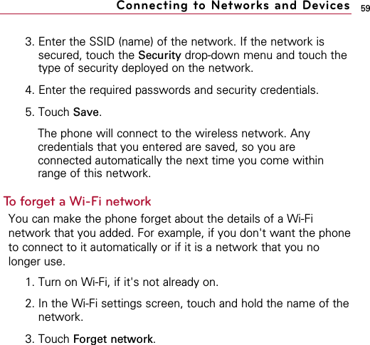 593. Enter the SSID (name) of the network. If the network issecured, touch the Security drop-down menu and touch thetype of security deployed on the network.4. Enter the required passwords and security credentials.5. Touch Save.The phone will connect to the wireless network. Anycredentials that you entered are saved, so you areconnected automatically the next time you come withinrange of this network.To forget a Wi-Fi networkYou can make the phone forget about the details of a Wi-Finetwork that you added. For example, if you don&apos;t want the phoneto connect to it automatically or if it is a network that you nolonger use.1. Turn on Wi-Fi, if it&apos;s not already on.2. In the Wi-Fi settings screen, touch and hold the name of thenetwork.3. Touch Forget network.Connecting to Networks and Devices