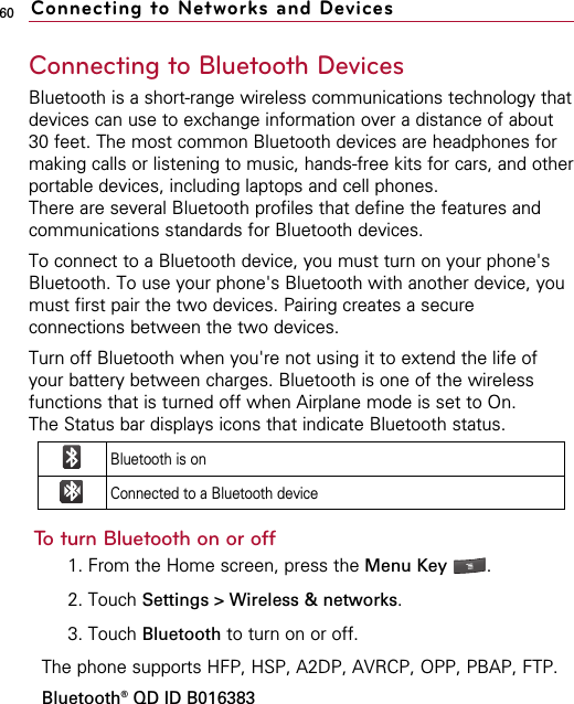 60Connecting to Bluetooth DevicesBluetooth is a short-range wireless communications technology thatdevices can use to exchange information over a distance of about30 feet. The most common Bluetooth devices are headphones formaking calls or listening to music, hands-free kits for cars, and otherportable devices, including laptops and cell phones.There are several Bluetooth profiles that define the features andcommunications standards for Bluetooth devices. To connect to a Bluetooth device, you must turn on your phone&apos;sBluetooth. To use your phone&apos;s Bluetooth with another device, youmust first pair the two devices. Pairing creates a secureconnections between the two devices.Turn off Bluetooth when you&apos;re not using it to extend the life ofyour battery between charges. Bluetooth is one of the wirelessfunctions that is turned off when Airplane mode is set to On.The Status bar displays icons that indicate Bluetooth status.To turn Bluetooth on or off1. From the Home screen, press the Menu Key  . 2. Touch Settings &gt; Wireless &amp; networks.3. Touch Bluetooth to turn on or off.The phone supports HFP, HSP, A2DP, AVRCP, OPP, PBAP, FTP.Bluetooth®QD ID B016383Connecting to Networks and DevicesBluetooth is onConnected to a Bluetooth device