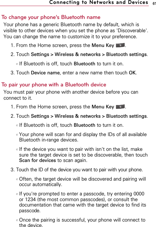 61To change your phone’s Bluetooth nameYour phone has a generic Bluetooth name by default, which isvisible to other devices when you set the phone as &apos;Discoverable&apos;.You can change the name to customize it to your preference.1. From the Home screen, press the Menu Key  . 2. Touch Settings &gt; Wireless &amp; networks &gt; Bluetooth settings.cIf Bluetooth is off, touch Bluetooth to turn it on.3. Touch Device name, enter a new name then touch OK.To pair your phone with a Bluetooth deviceYou must pair your phone with another device before you canconnect to it. 1. From the Home screen, press the Menu Key  . 2. Touch Settings &gt; Wireless &amp; networks &gt; Bluetooth settings.  cIf Bluetooth is off, touch Bluetooth to turn it on.cYour phone will scan for and display the IDs of all availableBluetooth in-range devices.cIf the device you want to pair with isn&apos;t on the list, makesure the target device is set to be discoverable, then touchScan for devices to scan again.3. Touch the ID of the device you want to pair with your phone.cOften, the target device will be discovered and pairing willoccur automatically.cIf you&apos;re prompted to enter a passcode, try entering 0000or 1234 (the most common passcodes), or consult thedocumentation that came with the target device to find itspasscode.cOnce the pairing is successful, your phone will connect tothe device.Connecting to Networks and Devices