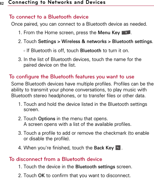 62To connect to a Bluetooth deviceOnce paired, you can connect to a Bluetooth device as needed.1. From the Home screen, press the Menu Key  . 2. Touch Settings &gt; Wireless &amp; networks &gt; Bluetooth settings.  cIf Bluetooth is off, touch Bluetooth to turn it on.3. In the list of Bluetooth devices, touch the name for thepaired device on the list. To configure the Bluetooth features you want to useSome Bluetooth devices have multiple profiles. Profiles can be theability to transmit your phone conversations, to play music withBluetooth stereo headphones, or to transfer files or other data.1. Touch and hold the device listed in the Bluetooth settingsscreen.2. Touch Options in the menu that opens.A screen opens with a list of the available profiles.3. Touch a profile to add or remove the checkmark (to enableor disable the profile).4. When you&apos;re finished, touch the Back Key .To disconnect from a Bluetooth device1. Touch the device in the Bluetooth settings screen.2. Touch OK to confirm that you want to disconnect.Connecting to Networks and Devices