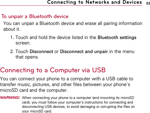 63To unpair a Bluetooth deviceYou can unpair a Bluetooth device and erase all pairing informationabout it.1. Touch and hold the device listed in the Bluetooth settingsscreen.2. Touch Disconnect or Disconnect and unpair in the menuthat opens.Connecting to a Computer via USBYou can connect your phone to a computer with a USB cable totransfer music, pictures, and other files between your phone&apos;smicroSD card and the computer.WARNING!When connecting your phone to a computer (and mounting its microSDcard), you must follow your computer&apos;s instructions for connecting anddisconnecting USB devices, to avoid damaging or corrupting the files onyour microSD card.Connecting to Networks and Devices