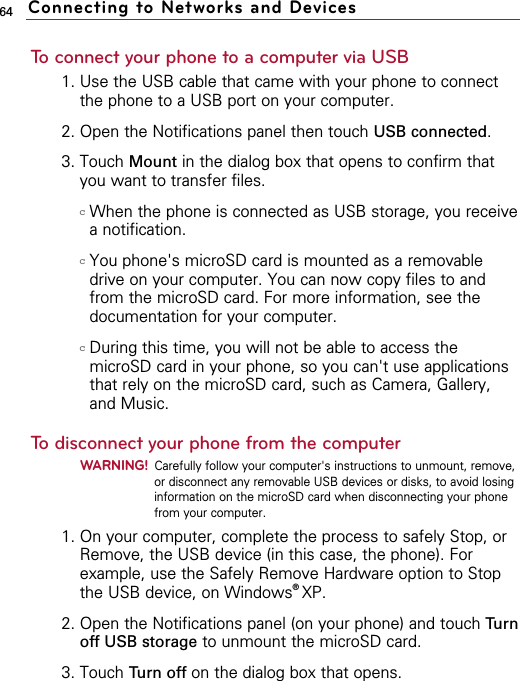 64To connect your phone to a computer via USB1. Use the USB cable that came with your phone to connectthe phone to a USB port on your computer.2. Open the Notifications panel then touch USB connected.3. Touch Mount in the dialog box that opens to confirm thatyou want to transfer files.cWhen the phone is connected as USB storage, you receivea notification.cYou phone&apos;s microSD card is mounted as a removabledrive on your computer. You can now copy files to andfrom the microSD card. For more information, see thedocumentation for your computer.cDuring this time, you will not be able to access themicroSD card in your phone, so you can&apos;t use applicationsthat rely on the microSD card, such as Camera, Gallery,and Music.To disconnect your phone from the computerWARNING!Carefully follow your computer&apos;s instructions to unmount, remove,or disconnect any removable USB devices or disks, to avoid losinginformation on the microSD card when disconnecting your phonefrom your computer.1. On your computer, complete the process to safely Stop, orRemove, the USB device (in this case, the phone). Forexample, use the Safely Remove Hardware option to Stopthe USB device, on Windows®XP.2. Open the Notifications panel (on your phone) and touch Turnoff USB storage to unmount the microSD card.3. Touch Turn off on the dialog box that opens.Connecting to Networks and Devices