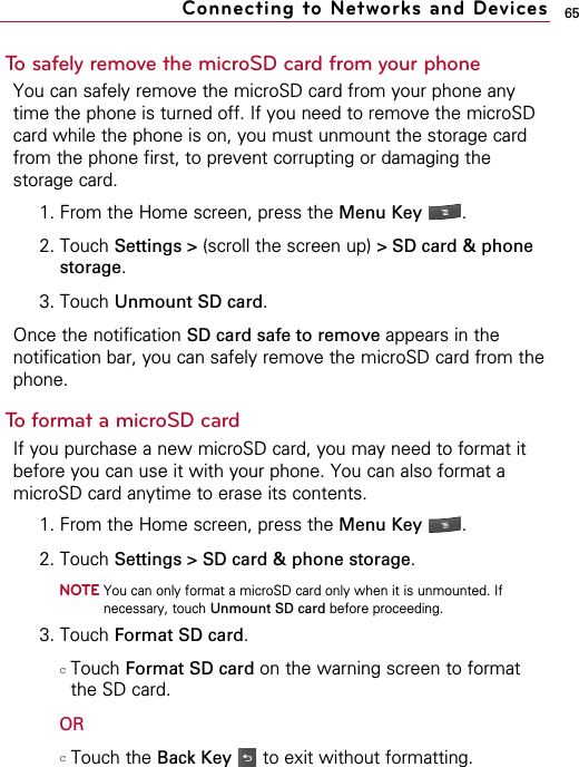 65To safely remove the microSD card from your phoneYou can safely remove the microSD card from your phone anytime the phone is turned off. If you need to remove the microSDcard while the phone is on, you must unmount the storage cardfrom the phone first, to prevent corrupting or damaging thestorage card.1. From the Home screen, press the Menu Key  . 2. Touch Settings &gt; (scroll the screen up) &gt; SD card &amp; phonestorage.  3. Touch Unmount SD card.Once the notification SD card safe to remove appears in thenotification bar, you can safely remove the microSD card from thephone.To format a microSD cardIf you purchase a new microSD card, you may need to format itbefore you can use it with your phone. You can also format amicroSD card anytime to erase its contents.1. From the Home screen, press the Menu Key  . 2. Touch Settings &gt; SD card &amp; phone storage.  NOTEYou can only format a microSD card only when it is unmounted. Ifnecessary, touch Unmount SD card before proceeding.3. Touch Format SD card. cTouch Format SD card on the warning screen to formatthe SD card.ORcTouch the Back Key to exit without formatting.Connecting to Networks and Devices