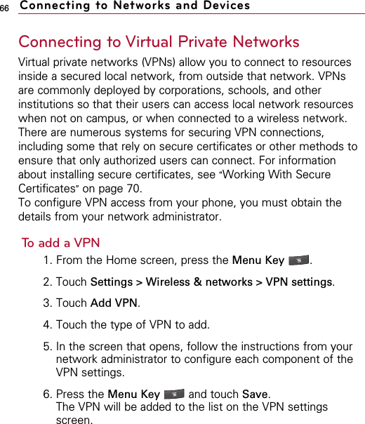 66Connecting to Virtual Private NetworksVirtual private networks (VPNs) allow you to connect to resourcesinside a secured local network, from outside that network. VPNsare commonly deployed by corporations, schools, and otherinstitutions so that their users can access local network resourceswhen not on campus, or when connected to a wireless network.There are numerous systems for securing VPN connections,including some that rely on secure certificates or other methods toensure that only authorized users can connect. For informationabout installing secure certificates, see “Working With SecureCertificates”on page 70.To configure VPN access from your phone, you must obtain thedetails from your network administrator.To add a VPN1. From the Home screen, press the Menu Key  . 2. Touch Settings &gt; Wireless &amp; networks &gt; VPN settings.  3. Touch Add VPN.4. Touch the type of VPN to add.5. In the screen that opens, follow the instructions from yournetwork administrator to configure each component of theVPN settings.6. Press the Menu Key  and touch Save.The VPN will be added to the list on the VPN settingsscreen.Connecting to Networks and Devices