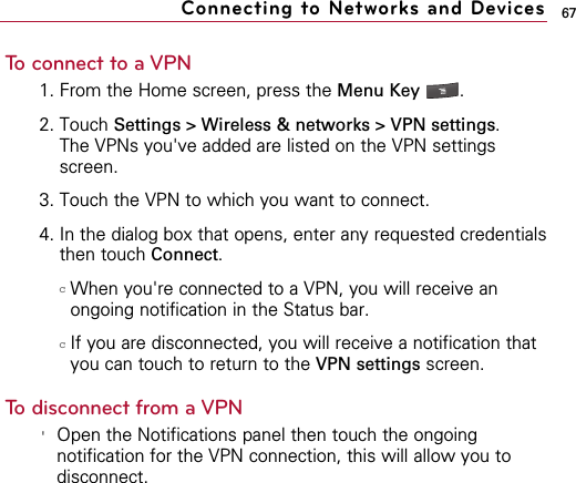 67To connect to a VPN1. From the Home screen, press the Menu Key  . 2. Touch Settings &gt; Wireless &amp; networks &gt; VPN settings.  The VPNs you&apos;ve added are listed on the VPN settingsscreen.3. Touch the VPN to which you want to connect.4. In the dialog box that opens, enter any requested credentialsthen touch Connect.cWhen you&apos;re connected to a VPN, you will receive anongoing notification in the Status bar. cIf you are disconnected, you will receive a notification thatyou can touch to return to the VPN settings screen.To disconnect from a VPN&apos;Open the Notifications panel then touch the ongoingnotification for the VPN connection, this will allow you todisconnect.Connecting to Networks and Devices