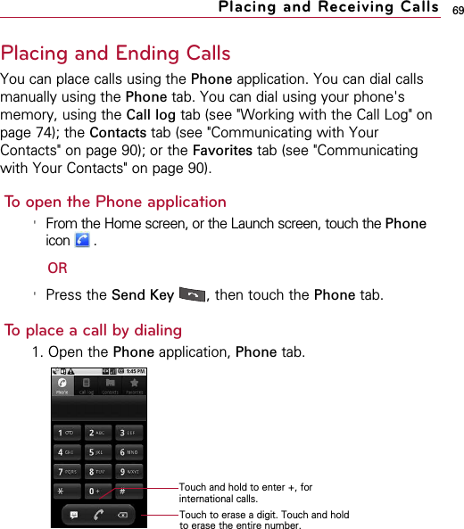 69Placing and Ending CallsYou can place calls using the Phone application. You can dial callsmanually using the Phone tab. You can dial using your phone&apos;smemory, using the Call log tab (see &quot;Working with the Call Log&quot; onpage 74); the Contacts tab (see &quot;Communicating with YourContacts&quot; on page 90); or the Favorites tab (see &quot;Communicatingwith Your Contacts&quot; on page 90).To open the Phone application&apos;From the Home screen, or the Launch screen, touch the Phoneicon .OR&apos;Press the Send Key , then touch the Phone tab. To place a call by dialing1. Open the Phone application, Phone tab.Placing and Receiving CallsTouch and hold to enter +, forinternational calls.Touch to erase a digit. Touch and holdto erase the entire number.