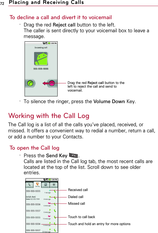 72 Placing and Receiving CallsTo decline a call and divert it to voicemail&apos;Drag the red Reject call button to the left.The caller is sent directly to your voicemail box to leave amessage.&apos;To silence the ringer, press the Volume Down Key.Working with the Call LogThe Call log is a list of all the calls you’ve placed, received, ormissed. It offers a convenient way to redial a number, return a call,or add a number to your Contacts.To open the Call log&apos;Press the Send Key  .Calls are listed in the Call log tab, the most recent calls arelocated at the top of the list. Scroll down to see olderentries.Touch to call backDialed callMissed callReceived callTouch and hold an entry for more optionsDrag the red Reject call button to theleft to reject the call and send tovoicemail.