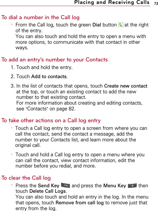 73To dial a number in the Call log&apos;From the Call log, touch the green Dial button  at the rightof the entry.You can also touch and hold the entry to open a menu withmore options, to communicate with that contact in otherways.To add an entry’s number to your Contacts1. Touch and hold the entry.2. Touch Add to contacts.3. In the list of contacts that opens, touch Create new contactat the top, or touch an existing contact to add the newnumber to that existing contact.For more information about creating and editing contacts,see “Contacts”on page 82.To take other actions on a Call log entry&apos;Touch a Call log entry to open a screen from where you cancall the contact, send the contact a message, add thenumber to your Contacts list, and learn more about theoriginal call.&apos;Touch and hold a Call log entry to open a menu where youcan call the contact, view contact information, edit thenumber before you redial, and more.To clear the Call log&apos;Press the Send Key and press the Menu Key  thentouch Delete Call Logs.You can also touch and hold an entry in the log. In the menuthat opens, touch Remove from call log to remove just thatentry from the log.Placing and Receiving Calls
