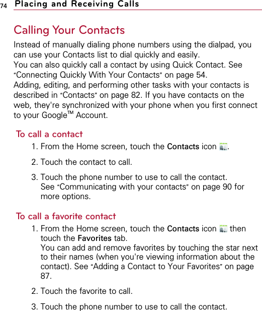 74Calling Your ContactsInstead of manually dialing phone numbers using the dialpad, youcan use your Contacts list to dial quickly and easily.You can also quickly call a contact by using Quick Contact. See“Connecting Quickly With Your Contacts”on page 54.Adding, editing, and performing other tasks with your contacts isdescribed in “Contacts”on page 82. If you have contacts on theweb, they&apos;re synchronized with your phone when you first connectto your GoogleTM Account.To call a contact1. From the Home screen, touch the Contacts icon .2. Touch the contact to call.3. Touch the phone number to use to call the contact.See “Communicating with your contacts”on page 90 formore options.To call a favorite contact1. From the Home screen, touch the Contacts icon thentouch the Favorites tab.You can add and remove favorites by touching the star nextto their names (when you&apos;re viewing information about thecontact). See “Adding a Contact to Your Favorites”on page87.2. Touch the favorite to call.3. Touch the phone number to use to call the contact.Placing and Receiving Calls