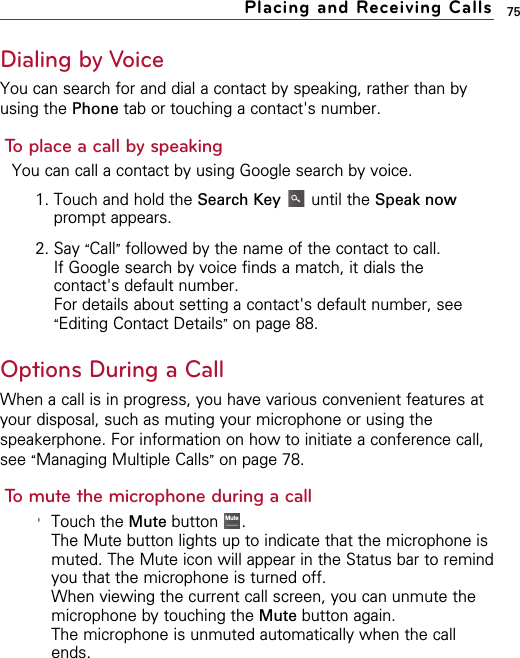 75Dialing by VoiceYou can search for and dial a contact by speaking, rather than byusing the Phone tab or touching a contact&apos;s number.To place a call by speakingYou can call a contact by using Google search by voice.1. Touch and hold the Search Key until the Speak nowprompt appears.2. Say “Call”followed by the name of the contact to call.If Google search by voice finds a match, it dials thecontact&apos;s default number.For details about setting a contact&apos;s default number, see“Editing Contact Details”on page 88.Options During a CallWhen a call is in progress, you have various convenient features atyour disposal, such as muting your microphone or using thespeakerphone. For information on how to initiate a conference call,see “Managing Multiple Calls”on page 78.To mute the microphone during a call&apos;Touch the Mute button  .The Mute button lights up to indicate that the microphone ismuted. The Mute icon will appear in the Status bar to remindyou that the microphone is turned off.When viewing the current call screen, you can unmute themicrophone by touching the Mute button again.The microphone is unmuted automatically when the callends.Mute SpeakerBluetoothPlacing and Receiving Calls