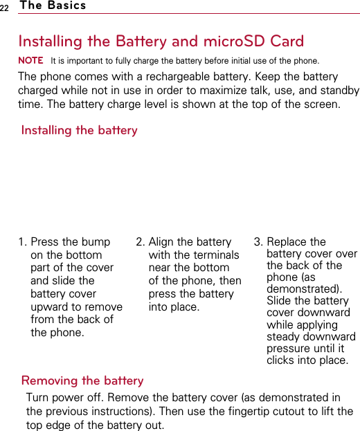 22Installing the Battery and microSD CardNOTEIt is important to fully charge the battery before initial use of the phone.The phone comes with a rechargeable battery. Keep the batterycharged while not in use in order to maximize talk, use, and standbytime. The battery charge level is shown at the top of the screen.Installing the batteryRemoving the batteryTurn power off. Remove the battery cover (as demonstrated inthe previous instructions). Then use the fingertip cutout to lift thetop edge of the battery out.The Basics1. Press the bumpon the bottompart of the coverand slide thebattery coverupward to removefrom the back ofthe phone.2. Align the batterywith the terminalsnear the bottomof the phone, thenpress the batteryinto place. 3. Replace thebattery cover overthe back of thephone (asdemonstrated).Slide the batterycover downwardwhile applyingsteady downwardpressure until itclicks into place.