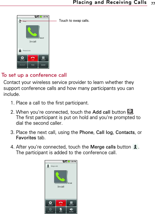 77To set up a conference callContact your wireless service provider to learn whether theysupport conference calls and how many participants you caninclude.1. Place a call to the first participant.2. When you&apos;re connected, touch the Add call button .The first participant is put on hold and you&apos;re prompted todial the second caller.3. Place the next call, using the Phone, Call log, Contacts, orFavorites tab.4. After you&apos;re connected, touch the Merge calls button .The participant is added to the conference call.XAdd call DialpadPlacing and Receiving CallsTouch to swap calls.