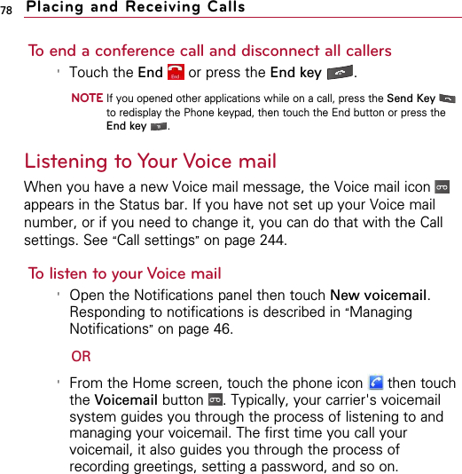 78To end a conference call and disconnect all callers&apos;Touch the End or press the End key .NOTEIf you opened other applications while on a call, press the Send Keyto redisplay the Phone keypad, then touch the End button or press theEnd key .Listening to Your Voice mailWhen you have a new Voice mail message, the Voice mail icon appears in the Status bar. If you have not set up your Voice mailnumber, or if you need to change it, you can do that with the Callsettings. See “Call settings”on page 244.To listen to your Voice mail&apos;Open the Notifications panel then touch New voicemail.Responding to notifications is described in “ManagingNotifications”on page 46.OR&apos;From the Home screen, touch the phone icon  then touchthe Voicemail button  . Typically, your carrier&apos;s voicemailsystem guides you through the process of listening to andmanaging your voicemail. The first time you call yourvoicemail, it also guides you through the process ofrecording greetings, setting a password, and so on.XAdd call DialpadXAdd call DialpadPlacing and Receiving Calls