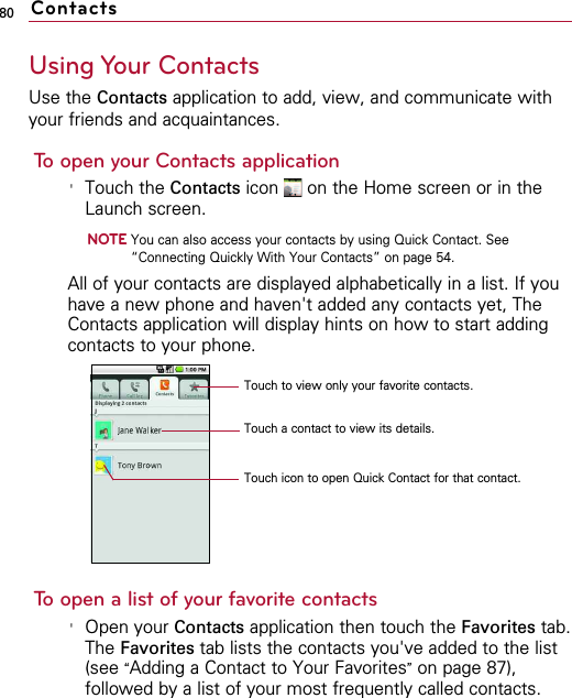 80Using Your ContactsUse the Contacts application to add, view, and communicate withyour friends and acquaintances.To open your Contacts application&apos;Touch the Contacts icon  on the Home screen or in theLaunch screen.NOTEYou can also access your contacts by using Quick Contact. See“Connecting Quickly With Your Contacts” on page 54.All of your contacts are displayed alphabetically in a list. If youhave a new phone and haven&apos;t added any contacts yet, TheContacts application will display hints on how to start addingcontacts to your phone.To open a list of your favorite contacts&apos;Open your Contacts application then touch the Favorites tab.The Favorites tab lists the contacts you&apos;ve added to the list(see “Adding a Contact to Your Favorites”on page 87),followed by a list of your most frequently called contacts.ContactsTouch to view only your favorite contacts.Touch a contact to view its details.Touch icon to open Quick Contact for that contact.