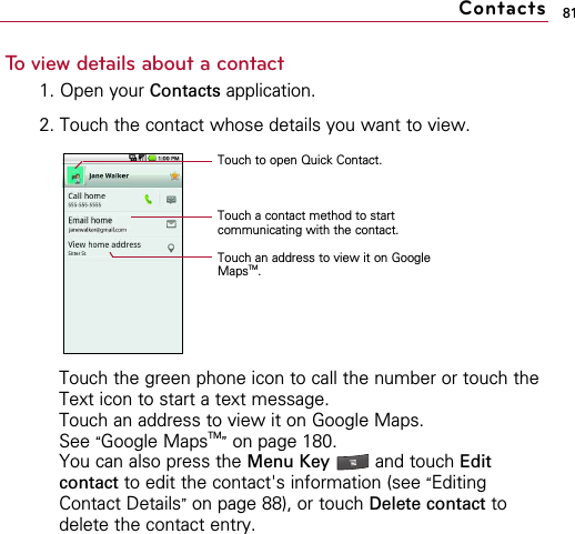 81To view details about a contact1. Open your Contacts application.2. Touch the contact whose details you want to view.Touch the green phone icon to call the number or touch theText icon to start a text message.Touch an address to view it on Google Maps. See “Google MapsTM”on page 180.You can also press the Menu Key  and touch Editcontact to edit the contact&apos;s information (see “EditingContact Details”on page 88), or touch Delete contact todelete the contact entry.ContactsTouch to open Quick Contact.Touch a contact method to startcommunicating with the contact.Touch an address to view it on GoogleMapsTM.
