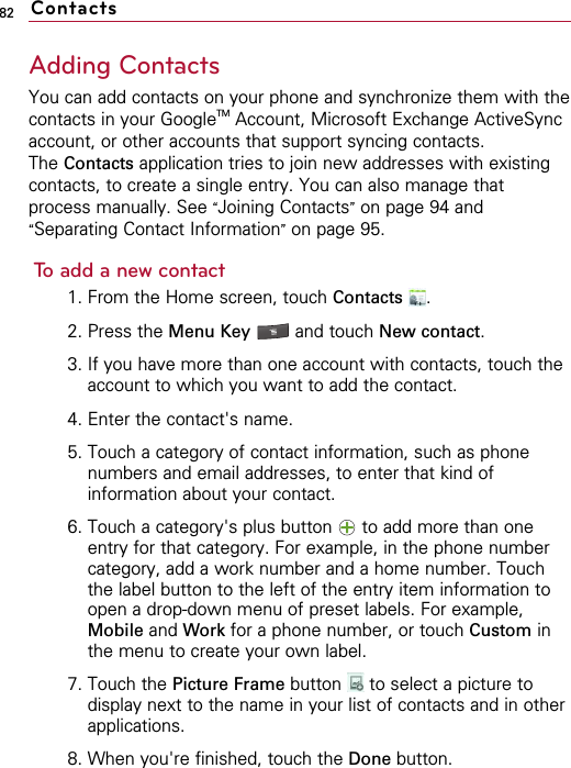 82Adding ContactsYou can add contacts on your phone and synchronize them with thecontacts in your GoogleTM Account, Microsoft Exchange ActiveSyncaccount, or other accounts that support syncing contacts.The Contacts application tries to join new addresses with existingcontacts, to create a single entry. You can also manage thatprocess manually. See “Joining Contacts”on page 94 and“Separating Contact Information”on page 95.To add a new contact1. From the Home screen, touch Contacts .2. Press the Menu Key  and touch New contact.3. If you have more than one account with contacts, touch theaccount to which you want to add the contact.4. Enter the contact&apos;s name.5. Touch a category of contact information, such as phonenumbers and email addresses, to enter that kind ofinformation about your contact.6. Touch a category&apos;s plus button  to add more than oneentry for that category. For example, in the phone numbercategory, add a work number and a home number. Touchthe label button to the left of the entry item information toopen a drop-down menu of preset labels. For example,Mobile and Work for a phone number, or touch Custom inthe menu to create your own label.7. Touch the Picture Frame button  to select a picture todisplay next to the name in your list of contacts and in otherapplications.8. When you&apos;re finished, touch the Done button.Contacts