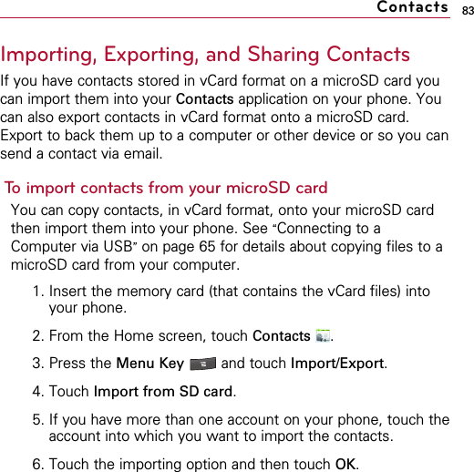 83Importing, Exporting, and Sharing ContactsIf you have contacts stored in vCard format on a microSD card youcan import them into your Contacts application on your phone. Youcan also export contacts in vCard format onto a microSD card.Export to back them up to a computer or other device or so you cansend a contact via email.To import contacts from your microSD cardYou can copy contacts, in vCard format, onto your microSD cardthen import them into your phone. See “Connecting to aComputer via USB”on page 65 for details about copying files to amicroSD card from your computer.1. Insert the memory card (that contains the vCard files) intoyour phone.2. From the Home screen, touch Contacts .3. Press the Menu Key  and touch Import/Export.4. Touch Import from SD card.5. If you have more than one account on your phone, touch theaccount into which you want to import the contacts.6. Touch the importing option and then touch OK.Contacts