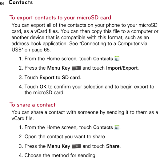 84To export contacts to your microSD cardYou can export all of the contacts on your phone to your microSDcard, as a vCard files. You can then copy this file to a computer oranother device that is compatible with this format, such as anaddress book application. See “Connecting to a Computer viaUSB”on page 65.1. From the Home screen, touch Contacts .2. Press the Menu Key  and touch Import/Export.3. Touch Export to SD card.4. Touch OK to confirm your selection and to begin export tothe microSD card.To share a contactYou can share a contact with someone by sending it to them as avCard file.1. From the Home screen, touch Contacts .2. Open the contact you want to share.3. Press the Menu Key  and touch Share.4. Choose the method for sending.Contacts