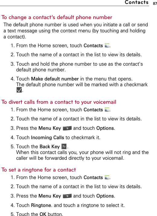 87To change a contact’s default phone numberThe default phone number is used when you initiate a call or senda text message using the context menu (by touching and holdinga contact).1. From the Home screen, touch Contacts .2. Touch the name of a contact in the list to view its details.3. Touch and hold the phone number to use as the contact&apos;sdefault phone number.4. Touch Make default number in the menu that opens.The default phone number will be marked with a checkmark.To divert calls from a contact to your voicemail1. From the Home screen, touch Contacts .2. Touch the name of a contact in the list to view its details.3. Press the Menu Key  and touch Options.4. Touch Incoming Calls to checkmark it.5. Touch the Back Key .When this contact calls you, your phone will not ring and thecaller will be forwarded directly to your voicemail.To set a ringtone for a contact1. From the Home screen, touch Contacts .2. Touch the name of a contact in the list to view its details.3. Press the Menu Key  and touch Options.4. Touch Ringtone. and touch a ringtone to select it.5. Touch the OK button.Contacts