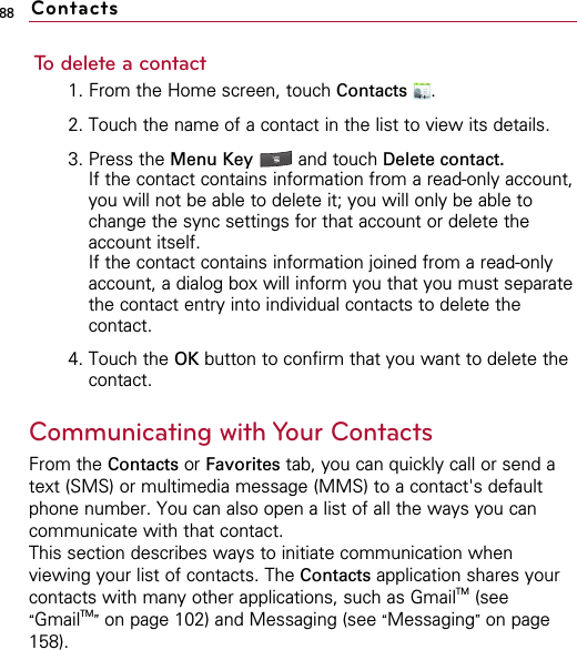 88To delete a contact1. From the Home screen, touch Contacts .2. Touch the name of a contact in the list to view its details.3. Press the Menu Key  and touch Delete contact.If the contact contains information from a read-only account,you will not be able to delete it; you will only be able tochange the sync settings for that account or delete theaccount itself.If the contact contains information joined from a read-onlyaccount, a dialog box will inform you that you must separatethe contact entry into individual contacts to delete thecontact.4. Touch the OK button to confirm that you want to delete thecontact.Communicating with Your ContactsFrom the Contacts or Favorites tab, you can quickly call or send atext (SMS) or multimedia message (MMS) to a contact&apos;s defaultphone number. You can also open a list of all the ways you cancommunicate with that contact.This section describes ways to initiate communication whenviewing your list of contacts. The Contacts application shares yourcontacts with many other applications, such as GmailTM (see“GmailTM”on page 102) and Messaging (see “Messaging”on page158).Contacts