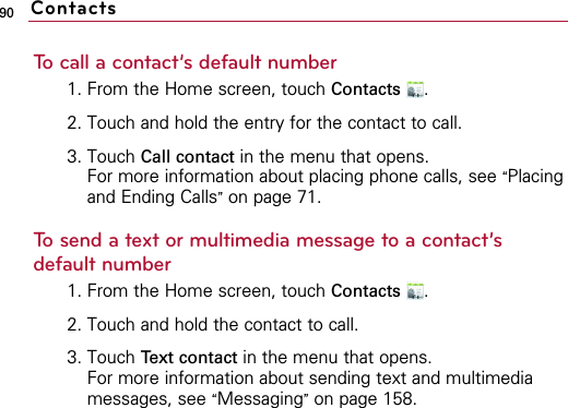 90To call a contact’s default number1. From the Home screen, touch Contacts .2. Touch and hold the entry for the contact to call.3. Touch Call contact in the menu that opens.For more information about placing phone calls, see “Placingand Ending Calls”on page 71.To send a text or multimedia message to a contact’sdefault number1. From the Home screen, touch Contacts .2. Touch and hold the contact to call.3. Touch Text contact in the menu that opens.For more information about sending text and multimediamessages, see “Messaging”on page 158.Contacts