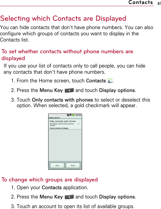 91Selecting which Contacts are DisplayedYou can hide contacts that don&apos;t have phone numbers. You can alsoconfigure which groups of contacts you want to display in theContacts list.To set whether contacts without phone numbers aredisplayedIf you use your list of contacts only to call people, you can hideany contacts that don&apos;t have phone numbers.1. From the Home screen, touch Contacts .2. Press the Menu Key  and touch Display options.3. Touch Only contacts with phones to select or deselect thisoption. When selected, a gold checkmark will appear.To change which groups are displayed1. Open your Contacts application.2. Press the Menu Key  and touch Display options.3. Touch an account to open its list of available groups.Contacts