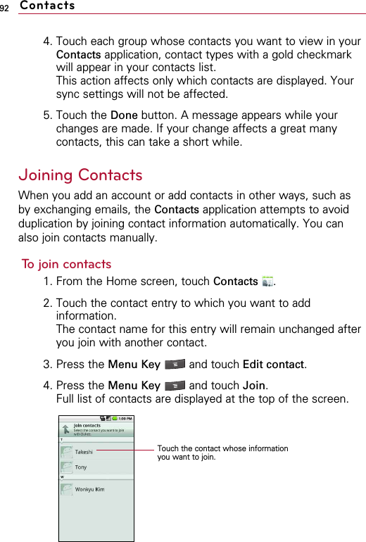 924. Touch each group whose contacts you want to view in yourContacts application, contact types with a gold checkmarkwill appear in your contacts list.This action affects only which contacts are displayed. Yoursync settings will not be affected.5. Touch the Done button. A message appears while yourchanges are made. If your change affects a great manycontacts, this can take a short while.Joining ContactsWhen you add an account or add contacts in other ways, such asby exchanging emails, the Contacts application attempts to avoidduplication by joining contact information automatically. You canalso join contacts manually.To join contacts1. From the Home screen, touch Contacts .2. Touch the contact entry to which you want to addinformation.The contact name for this entry will remain unchanged afteryou join with another contact.3. Press the Menu Key  and touch Edit contact.4. Press the Menu Key  and touch Join.Full list of contacts are displayed at the top of the screen. ContactsTouch the contact whose informationyou want to join.