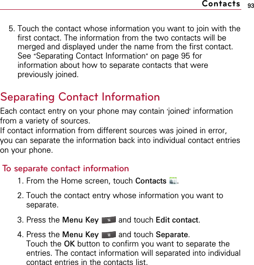 935. Touch the contact whose information you want to join with thefirst contact. The information from the two contacts will bemerged and displayed under the name from the first contact.See “Separating Contact Information”on page 95 forinformation about how to separate contacts that werepreviously joined.Separating Contact InformationEach contact entry on your phone may contain ‘joined’informationfrom a variety of sources.If contact information from different sources was joined in error,you can separate the information back into individual contact entrieson your phone.To separate contact information1. From the Home screen, touch Contacts .2. Touch the contact entry whose information you want toseparate.3. Press the Menu Key  and touch Edit contact.4. Press the Menu Key  and touch Separate.Touch the OK button to confirm you want to separate theentries. The contact information will separated into individualcontact entries in the contacts list.Contacts