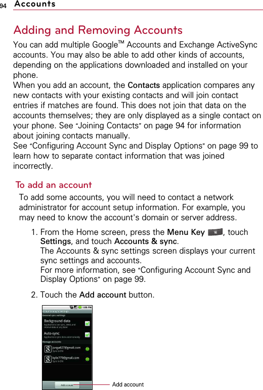 94Adding and Removing AccountsYou can add multiple GoogleTM Accounts and Exchange ActiveSyncaccounts. You may also be able to add other kinds of accounts,depending on the applications downloaded and installed on yourphone.When you add an account, the Contacts application compares anynew contacts with your existing contacts and will join contactentries if matches are found. This does not join that data on theaccounts themselves; they are only displayed as a single contact onyour phone. See “Joining Contacts”on page 94 for informationabout joining contacts manually. See “Configuring Account Sync and Display Options”on page 99 tolearn how to separate contact information that was joinedincorrectly.To add an accountTo add some accounts, you will need to contact a networkadministrator for account setup information. For example, youmay need to know the account&apos;s domain or server address.1. From the Home screen, press the Menu Key  , touchSettings, and touch Accounts &amp; sync.The Accounts &amp; sync settings screen displays your currentsync settings and accounts.For more information, see “Configuring Account Sync andDisplay Options”on page 99.2. Touch the Add account button.AccountsAdd account