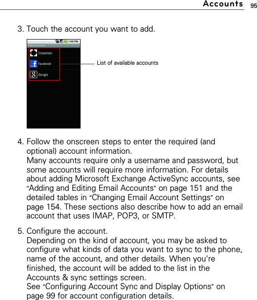 953. Touch the account you want to add.4. Follow the onscreen steps to enter the required (andoptional) account information.Many accounts require only a username and password, butsome accounts will require more information. For detailsabout adding Microsoft Exchange ActiveSync accounts, see“Adding and Editing Email Accounts”on page 151 and thedetailed tables in “Changing Email Account Settings”onpage 154. These sections also describe how to add an emailaccount that uses IMAP, POP3, or SMTP.5. Configure the account.Depending on the kind of account, you may be asked toconfigure what kinds of data you want to sync to the phone,name of the account, and other details. When you&apos;refinished, the account will be added to the list in theAccounts &amp; sync settings screen.See “Configuring Account Sync and Display Options”onpage 99 for account configuration details.AccountsList of available accounts