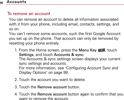 96To remove an accountYou can remove an account to delete all information associatedwith it from your phone, including email, contacts, settings, andso on.You can&apos;t remove some accounts, such the first Google Accountyou set up on the phone. That account can only be removed byresetting your phone entirely.1. From the Home screen, press the Menu Key  , touchSettings, and touch Accounts &amp; sync.The Accounts &amp; sync settings screen displays your currentsync settings and accounts.For more information, see “Configuring Account Sync andDisplay Options”on page 99.2. Touch the account you want to delete.3. Touch the Remove account button.4. Touch the Remove account button again to confirm that youwant to remove the account.Accounts