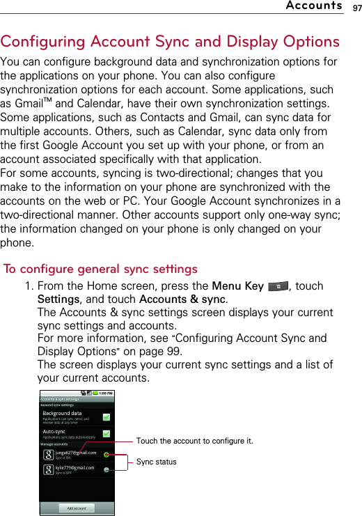 97Configuring Account Sync and Display OptionsYou can configure background data and synchronization options forthe applications on your phone. You can also configuresynchronization options for each account. Some applications, suchas GmailTM and Calendar, have their own synchronization settings.Some applications, such as Contacts and Gmail, can sync data formultiple accounts. Others, such as Calendar, sync data only fromthe first Google Account you set up with your phone, or from anaccount associated specifically with that application.For some accounts, syncing is two-directional; changes that youmake to the information on your phone are synchronized with theaccounts on the web or PC. Your Google Account synchronizes in atwo-directional manner. Other accounts support only one-way sync;the information changed on your phone is only changed on yourphone.To configure general sync settings1. From the Home screen, press the Menu Key  , touchSettings, and touch Accounts &amp; sync.The Accounts &amp; sync settings screen displays your currentsync settings and accounts.For more information, see “Configuring Account Sync andDisplay Options”on page 99.The screen displays your current sync settings and a list ofyour current accounts.AccountsTouch the account to configure it.Sync status