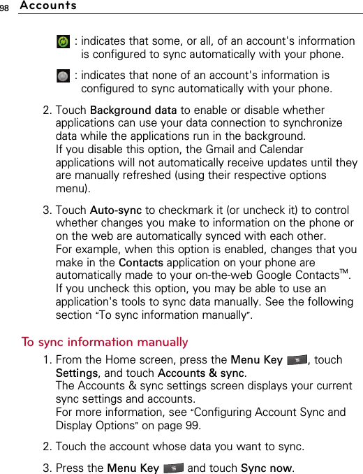 98: indicates that some, or all, of an account&apos;s informationis configured to sync automatically with your phone.: indicates that none of an account&apos;s information isconfigured to sync automatically with your phone.2. Touch Background data to enable or disable whetherapplications can use your data connection to synchronizedata while the applications run in the background.If you disable this option, the Gmail and Calendarapplications will not automatically receive updates until theyare manually refreshed (using their respective optionsmenu).3. Touch Auto-sync to checkmark it (or uncheck it) to controlwhether changes you make to information on the phone oron the web are automatically synced with each other.For example, when this option is enabled, changes that youmake in the Contacts application on your phone areautomatically made to your on-the-web Google ContactsTM.If you uncheck this option, you may be able to use anapplication&apos;s tools to sync data manually. See the followingsection “To sync information manually”.To sync information manually1. From the Home screen, press the Menu Key  , touchSettings, and touch Accounts &amp; sync.The Accounts &amp; sync settings screen displays your currentsync settings and accounts.For more information, see “Configuring Account Sync andDisplay Options”on page 99.2. Touch the account whose data you want to sync.3. Press the Menu Key  and touch Sync now.Accounts