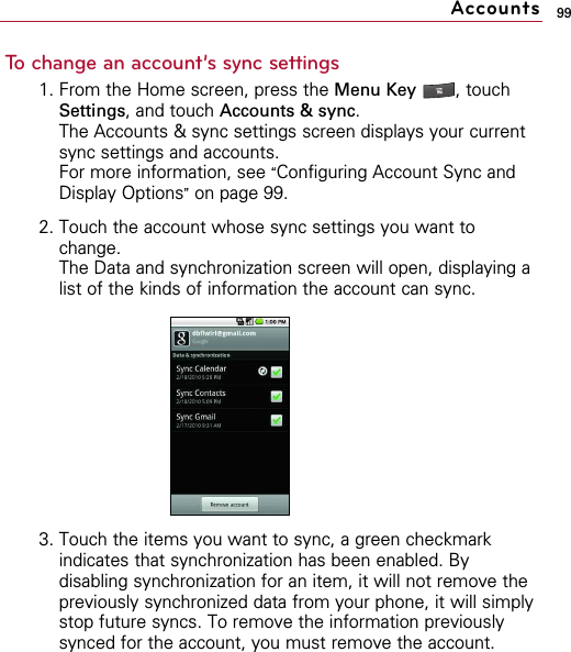 99To change an account’s sync settings1. From the Home screen, press the Menu Key  , touchSettings, and touch Accounts &amp; sync.The Accounts &amp; sync settings screen displays your currentsync settings and accounts.For more information, see “Configuring Account Sync andDisplay Options”on page 99.2. Touch the account whose sync settings you want tochange.The Data and synchronization screen will open, displaying alist of the kinds of information the account can sync.3. Touch the items you want to sync, a green checkmarkindicates that synchronization has been enabled. Bydisabling synchronization for an item, it will not remove thepreviously synchronized data from your phone, it will simplystop future syncs. To remove the information previouslysynced for the account, you must remove the account.Accounts