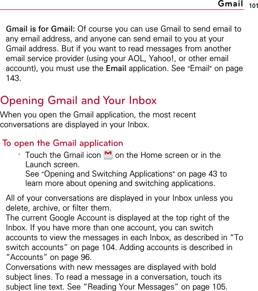 101Gmail is for Gmail: Of course you can use Gmail to send email toany email address, and anyone can send email to you at yourGmail address. But if you want to read messages from anotheremail service provider (using your AOL, Yahoo!, or other emailaccount), you must use the Email application. See “Email”on page143.Opening Gmail and Your InboxWhen you open the Gmail application, the most recentconversations are displayed in your Inbox.To open the Gmail application&apos;Touch the Gmail icon  on the Home screen or in theLaunch screen.See “Opening and Switching Applications”on page 43 tolearn more about opening and switching applications.All of your conversations are displayed in your Inbox unless youdelete, archive, or filter them.The current Google Account is displayed at the top right of theInbox. If you have more than one account, you can switchaccounts to view the messages in each Inbox, as described in “Toswitch accounts” on page 104. Adding accounts is described in“Accounts” on page 96.Conversations with new messages are displayed with boldsubject lines. To read a message in a conversation, touch itssubject line text. See “Reading Your Messages” on page 105.Gmail