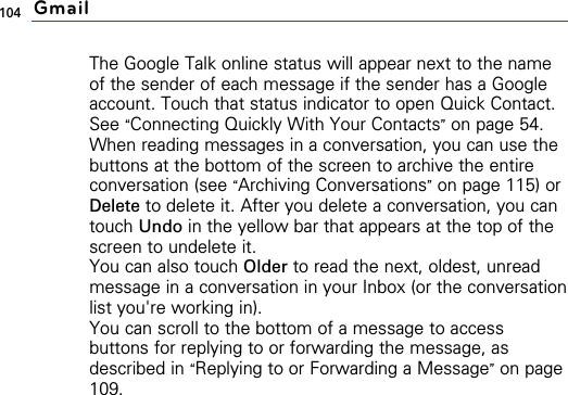 104The Google Talk online status will appear next to the nameof the sender of each message if the sender has a Googleaccount. Touch that status indicator to open Quick Contact.See “Connecting Quickly With Your Contacts”on page 54.When reading messages in a conversation, you can use thebuttons at the bottom of the screen to archive the entireconversation (see “Archiving Conversations”on page 115) orDelete to delete it. After you delete a conversation, you cantouch Undo in the yellow bar that appears at the top of thescreen to undelete it.You can also touch Older to read the next, oldest, unreadmessage in a conversation in your Inbox (or the conversationlist you&apos;re working in).You can scroll to the bottom of a message to accessbuttons for replying to or forwarding the message, asdescribed in “Replying to or Forwarding a Message”on page109.Gmail