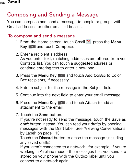 106Composing and Sending a MessageYou can compose and send a message to people or groups withGmail addresses or other email addresses.To compose and send a message1. From the Home screen, touch Gmail  , press the MenuKey  and touch Compose.2. Enter a recipient&apos;s address.As you enter text, matching addresses are offered from yourContacts list. You can touch a suggested address orcontinue entering text to enter a new one.3. Press the Menu Key  and touch Add Cc/Bcc to Cc orBcc recipients, if necessary.4. Enter a subject for the message in the Subject field.5. Continue into the next field to enter your email message.6. Press the Menu Key  and touch Attach to add anattachment to the email.7. Touch the Send button.If you&apos;re not ready to send the message, touch the Save asdraft button instead. You can read your drafts by openingmessages with the Draft label. See “Viewing Conversationsby Label”on page 113.Touch the Discard button to erase the message (includingany saved drafts).If you aren&apos;t connected to a network - for example, if you&apos;reworking in Airplane mode - the messages that you send arestored on your phone with the Outbox label until youconnect to a network again.Gmail