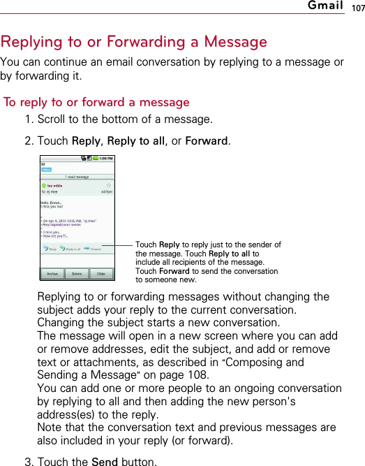107Replying to or Forwarding a MessageYou can continue an email conversation by replying to a message orby forwarding it.To reply to or forward a message1. Scroll to the bottom of a message.2. Touch Reply,Reply to all, or Forward.Replying to or forwarding messages without changing thesubject adds your reply to the current conversation.Changing the subject starts a new conversation.The message will open in a new screen where you can addor remove addresses, edit the subject, and add or removetext or attachments, as described in “Composing andSending a Message”on page 108.You can add one or more people to an ongoing conversationby replying to all and then adding the new person&apos;saddress(es) to the reply.Note that the conversation text and previous messages arealso included in your reply (or forward).3. Touch the Send button.GmailTouch Reply to reply just to the sender ofthe message. Touch Reply to all toinclude all recipients of the message.Touch Forward to send the conversationto someone new.