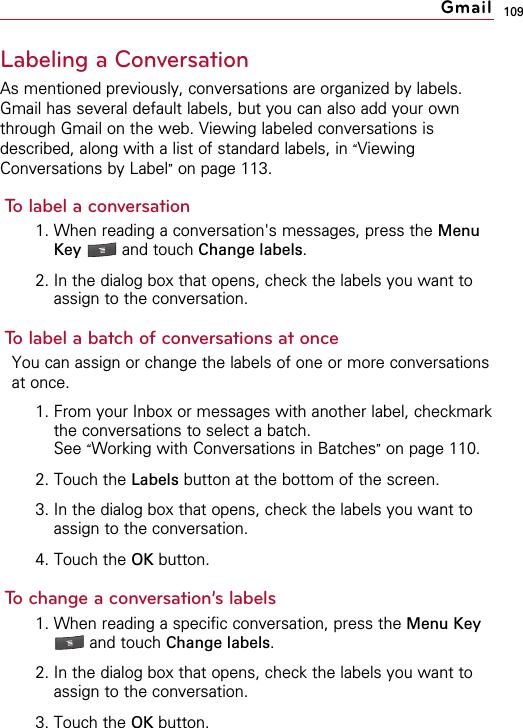 109Labeling a ConversationAs mentioned previously, conversations are organized by labels.Gmail has several default labels, but you can also add your ownthrough Gmail on the web. Viewing labeled conversations isdescribed, along with a list of standard labels, in “ViewingConversations by Label”on page 113.To label a conversation1. When reading a conversation&apos;s messages, press the MenuKey  and touch Change labels.2. In the dialog box that opens, check the labels you want toassign to the conversation.To label a batch of conversations at onceYou can assign or change the labels of one or more conversationsat once.1. From your Inbox or messages with another label, checkmarkthe conversations to select a batch.See “Working with Conversations in Batches”on page 110.2. Touch the Labels button at the bottom of the screen.3. In the dialog box that opens, check the labels you want toassign to the conversation.4. Touch the OK button.To change a conversation’s labels1. When reading a specific conversation, press the Menu Keyand touch Change labels.2. In the dialog box that opens, check the labels you want toassign to the conversation.3. Touch the OK button.Gmail