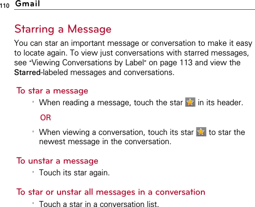 110Starring a MessageYou can star an important message or conversation to make it easyto locate again. To view just conversations with starred messages,see “Viewing Conversations by Label”on page 113 and view theStarred-labeled messages and conversations. To star a message&apos;When reading a message, touch the star  in its header.OR&apos;When viewing a conversation, touch its star  to star thenewest message in the conversation.To unstar a message&apos;Touch its star again.To star or unstar all messages in a conversation&apos;Touch a star in a conversation list.Gmail
