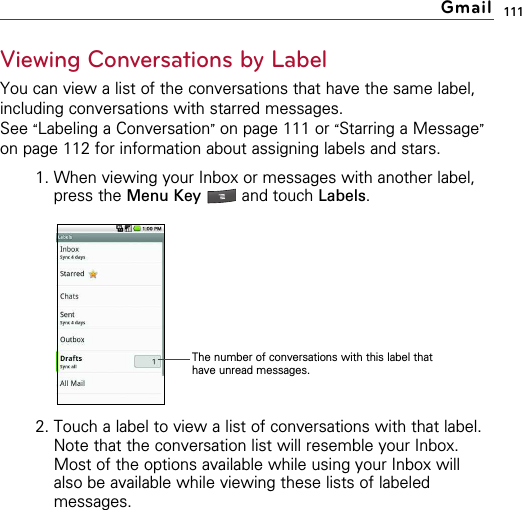 111Viewing Conversations by LabelYou can view a list of the conversations that have the same label,including conversations with starred messages.See “Labeling a Conversation”on page 111 or “Starring a Message”on page 112 for information about assigning labels and stars.1. When viewing your Inbox or messages with another label,press the Menu Key  and touch Labels.2. Touch a label to view a list of conversations with that label. Note that the conversation list will resemble your Inbox.Most of the options available while using your Inbox willalso be available while viewing these lists of labeledmessages.GmailThe number of conversations with this label thathave unread messages.