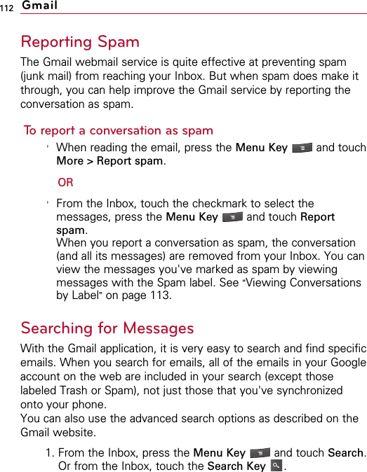 112Reporting SpamThe Gmail webmail service is quite effective at preventing spam(junk mail) from reaching your Inbox. But when spam does make itthrough, you can help improve the Gmail service by reporting theconversation as spam.To report a conversation as spam&apos;When reading the email, press the Menu Key  and touchMore &gt; Report spam.OR&apos;From the Inbox, touch the checkmark to select themessages, press the Menu Key  and touch Reportspam.When you report a conversation as spam, the conversation(and all its messages) are removed from your Inbox. You canview the messages you&apos;ve marked as spam by viewingmessages with the Spam label. See “Viewing Conversationsby Label”on page 113.Searching for MessagesWith the Gmail application, it is very easy to search and find specificemails. When you search for emails, all of the emails in your Googleaccount on the web are included in your search (except thoselabeled Trash or Spam), not just those that you&apos;ve synchronizedonto your phone.You can also use the advanced search options as described on theGmail website.1. From the Inbox, press the Menu Key  and touch Search.Or from the Inbox, touch the Search Key .Gmail