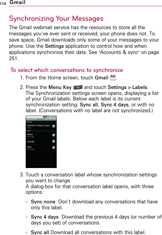 114Synchronizing Your MessagesThe Gmail webmail service has the resources to store all themessages you&apos;ve ever sent or received; your phone does not. Tosave space, Gmail downloads only some of your messages to yourphone. Use the Settings application to control how and whenapplications synchronize their data. See “Accounts &amp; sync”on page251.To select which conversations to synchronize1. From the Home screen, touch Gmail .2. Press the Menu Key  and touch Settings &gt; Labels.The Synchronization settings screen opens, displaying a listof your Gmail labels. Below each label is its currentsynchronization setting: Sync all, Sync 4 days, or with nolabel. (Conversations with no label are not synchronized.)3. Touch a conversation label whose synchronization settingsyou want to change.A dialog box for that conversation label opens, with threeoptions:cSync none Don&apos;t download any conversations that haveonly this label. cSync 4 days Download the previous 4 days (or number ofdays you set) of conversations. cSync all Download all conversations with this label.Gmail
