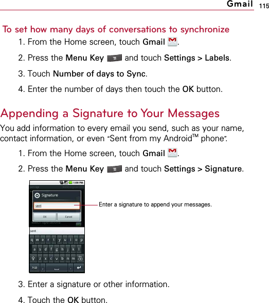 115To set how many days of conversations to synchronize1. From the Home screen, touch Gmail .2. Press the Menu Key  and touch Settings &gt; Labels.3. Touch Number of days to Sync.4. Enter the number of days then touch the OK button.Appending a Signature to Your MessagesYou add information to every email you send, such as your name,contact information, or even “Sent from my AndroidTM phone”.1. From the Home screen, touch Gmail .2. Press the Menu Key  and touch Settings &gt; Signature.3. Enter a signature or other information.4. Touch the OK button.GmailEnter a signature to append your messages.