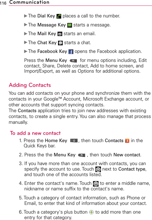 ᮣThe Dial Key places a call to the number. ᮣThe Message Key starts a message. ᮣThe Mail Key starts an email.ᮣThe Chat Key starts a chat.ᮣThe Facebook Key opens the Facebook application.Press the Menu Key  for menu options including, Editcontact, Share, Delete contact, Add to home screen, andImport/Export, as well as Options for additional options. Adding ContactsYou can add contacts on your phone and synchronize them with thecontacts in your GoogleTM Account, Microsoft Exchange account, orother accounts that support syncing contacts.The Contacts application tries to join newaddresses with existingcontacts, to create a single entry. You can also manage that processmanually.Toadd a newcontact1. Press the Home Key ,then touch Contacts in theQuick Keys bar.2. Press the the Menu Key  ,then touch New contact.3. If you have more than one account with contacts, you canspecify the account to use. Touch  next to Contact type,and touch one of the accounts listed.4. Enter the contact&apos;s name. Touch  to enter a middle name,nickname or name suffix to the contact&apos;s name.5. Touch a categoryof contact information, such as Phone orEmail, to enter that kind of information about your contact.6. Touch a category&apos;s plus button  to add more than oneentry for that category.116 Communication