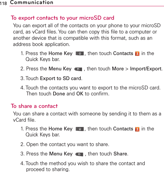 To export contacts to your microSD cardYou can export all of the contacts on your phone to your microSDcard, as vCard files. You can then copy this file to a computer oranother device that is compatible with this format, such as anaddress book application.1. Press the Home Key ,then touch Contacts in theQuick Keys bar.2. Press the Menu Key  ,then touch More &gt;Import/Export.3. Touch Export to SD card.4. Touch the contacts you want to export to the microSD card.Then touch Done and OK to confirm.ToshareacontactYou can share a contact with someone by sending it to them as avCard file.1. Press the Home Key ,then touch Contacts in theQuick Keys bar.2. Open the contact you want to share.3. Press the Menu Key  ,then touch Share.4. Touch the method you wish to share the contact andproceed to sharing.118 Communication