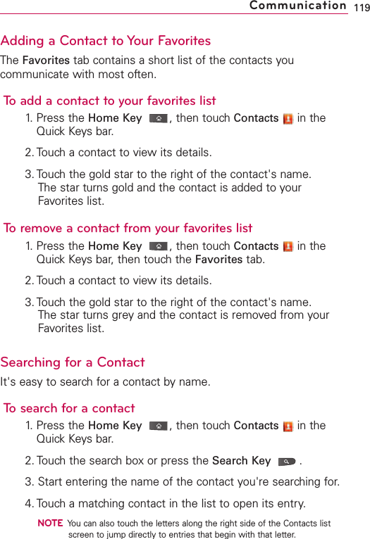Adding a Contact to Your FavoritesThe Favorites tab contains a short list of the contacts youcommunicate with most often.To add a contact to your favorites list1. Press the Home Key ,then touch Contacts in theQuick Keys bar.2. Touch a contact to view its details.3. Touch the gold star to the right of the contact&apos;s name. The star turns gold and the contact is added to yourFavorites list.To remove a contact from your favorites list1. Press the Home Key ,then touch Contacts in theQuick Keys bar, then touch the Favorites tab.2. Touch a contact to view its details.3. Touch the gold star to the right of the contact&apos;s name.The star turns grey and the contact is removed from yourFavorites list. Searching for a ContactIt&apos;s easy to search for a contact by name.To search for a contact1.Press the Home Key ,then touchContacts in theQuick Keysbar.2. Touchthe searchboxor press the Search Key .3. Start entering the name of the contact you&apos;re searching for.4. Touch a matching contact in the list to open its entry.NOTEYou can also touch the letters along the right side of the Contacts listscreen to jump directly to entries that begin with that letter.119Communication