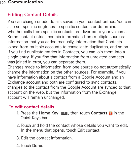 Editing Contact DetailsYou can change or add details saved in your contact entries. You canalso set specific ringtones to specific contacts or determinewhether calls from specific contacts are diverted to your voicemail.Some contact entries contain information from multiple sources:information that you added manually, information that Contactsjoined from multiple accounts to consolidate duplicates, and so on.If you find duplicate entries in Contacts, you can join them into asingle entry. If you find that information from unrelated contactswas joined in error, you can separate them.Changes made to information from one source do not automaticallychange the information on the other sources. For example, if youhave information about a contact from a Google Account and anExchange account and both are configured to sync contacts,changes to the contact from the Google Account are synced to thataccount on the web, but the information from the Exchangeaccount will remain unchanged.Toedit contact details1. Press the Home Key ,then touch Contacts in theQuick Keysbar.2. Touchand hold the contact whose details you want to edit.In the menu that opens, touchEdit contact.3. Edit the contact information.4. Touch Done.120 Communication