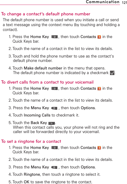 To change a contact’s default phone numberThe default phone number is used when you initiate a call or sendatext message using the context menu (by touching and holding acontact).1. Press the Home Key ,then touch Contacts in theQuick Keys bar.2. Touch the name of a contact in the list to view its details.3. Touch and hold the phone number to use as the contact&apos;sdefault phone number.4. Touch Make default number in the menu that opens.The default phone number is indicated by a checkmark  .To divert calls from a contact to your voicemail1. Press the Home Key ,then touch Contacts in theQuick Keys bar.2. Touch the name of a contact in the list to view its details.3. Press the Menu Key  ,then touchOptions.4. Touch Incoming Calls to checkmark it.5. Touch the Back Key .When this contact calls you, your phone will not ring and thecaller will be forwarded directly to your voicemail.Toset a ringtone for a contact1. Press the Home Key ,then touch Contacts in theQuick Keys bar.2. Touch the name of a contact in the list to view its details.3. Press the Menu Key  ,then touch Options.4. Touch Ringtone,then touch a ringtone to select it.5. Touch OK to save the ringtone to the contact.121Communication
